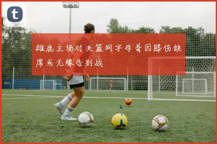 雄鹿主场对决篮网字母哥因膝伤缺席或无缘告别战