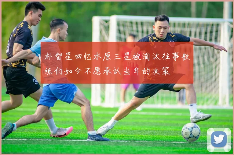 朴智星回忆水原三星被淘汰往事教练们如今不愿承认当年的决策