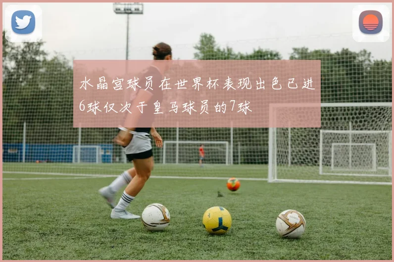 水晶宫球员在世界杯表现出色已进6球仅次于皇马球员的7球